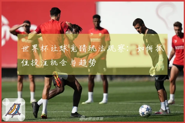 世界杯让球竞猜玩法观察：如何抓住投注机会与趋势