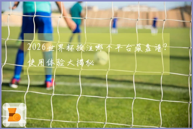 2026世界杯投注哪个平台最靠谱？使用体验大揭秘