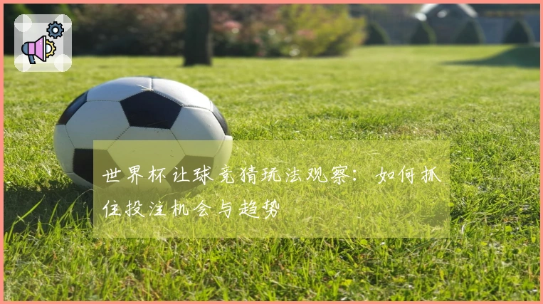 世界杯让球竞猜玩法观察：如何抓住投注机会与趋势